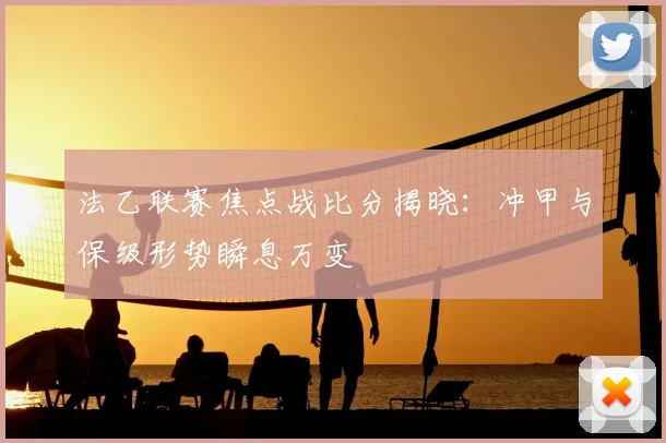 法乙联赛焦点战比分揭晓：冲甲与保级形势瞬息万变