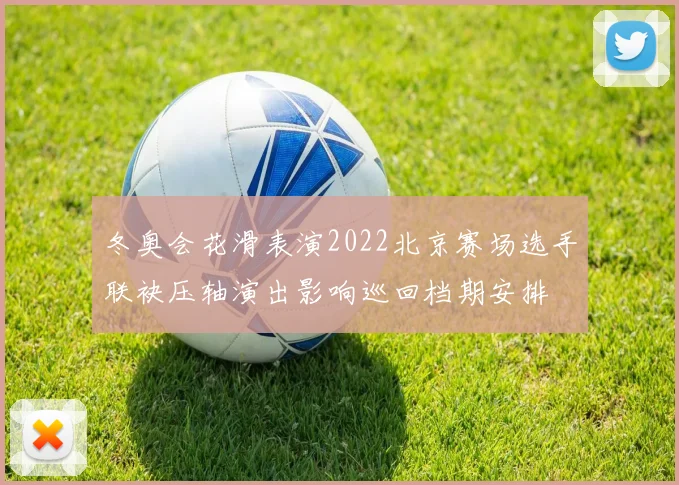 冬奥会花滑表演2022北京赛场选手联袂压轴演出影响巡回档期安排